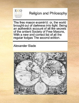 The Free Mason Examin'd: Or, the World Brought Out of Darkness Into Light. Being an Authentick Account of All the Secrets of the Antient Societ by Slade, Alexander