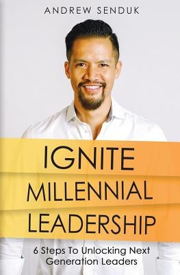 Ignite Millennial Leadership: 6 Steps To Unlocking Next Generation Leaders by Senduk, Andrew