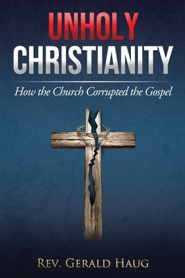 Unholy Christianity: How the Church Corrupted the Gospel by Haug, Gerald