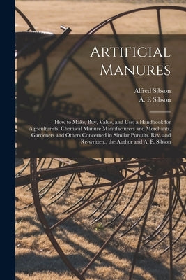 Artificial Manures: How to Make, Buy, Value, and Use; a Handbook for Agriculturists, Chemical Manure Manufacturers and Merchants, Gardener by Sibson, Alfred