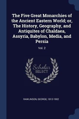 The Five Great Monarchies of the Ancient Eastern World; or, The History, Geography, and Antiquites of Chaldaea, Assyria, Babylon, Media, and Persia: V by Rawlinson, George