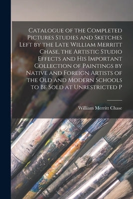 Catalogue of the Completed Pictures Studies and Sketches Left by the Late William Merritt Chase, the Artistic Studio Effects and His Important Collect by Chase, William Merritt