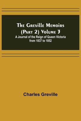The Greville Memoirs (Part 2) Volume 3; A Journal of the Reign of Queen Victoria from 1837 to 1852 by Greville, Charles