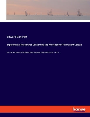 Experimental Researches Concerning the Philosophy of Permanent Colours: and the best means of producing them, by dying, callico printing, &c. - Vol. 1 by Bancroft, Edward
