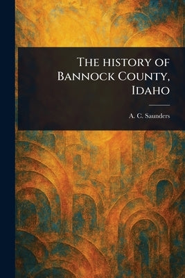 The History of Bannock County, Idaho by Saunders, A. C. (Arthur Charles)