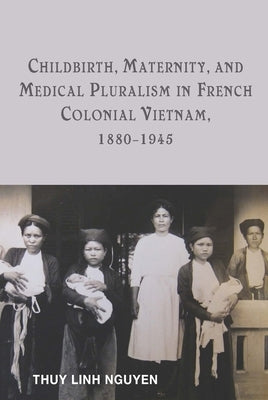 Childbirth, Maternity, and Medical Pluralism in French Colonial Vietnam, 1880-1945 by Nguyen, Thuy Linh