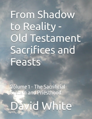 From Shadow to Reality - Old Testament Sacrifices and Feasts: Volume 1 - The Sacrificial System and Priesthood by White, David Herman
