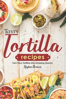 Tasty Tortilla Recipes: Turn Flour Tortillas into Amazing Snacks by Brown, Heston
