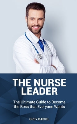 The Nurse Leader: Leadership in Healthcare Organizations - The Ultimate Guide to Becoming the Boss That Everyone Wants by Daniel, Grey