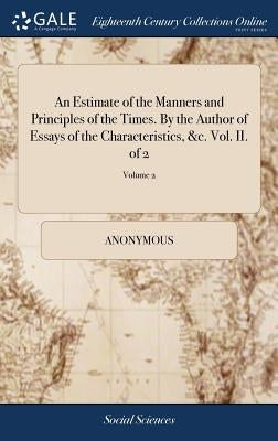 An Estimate of the Manners and Principles of the Times. By the Author of Essays of the Characteristics, &c. Vol. II. of 2; Volume 2 by Anonymous
