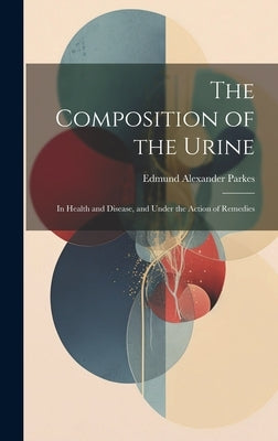 The Composition of the Urine: In Health and Disease, and Under the Action of Remedies by Parkes, Edmund Alexander