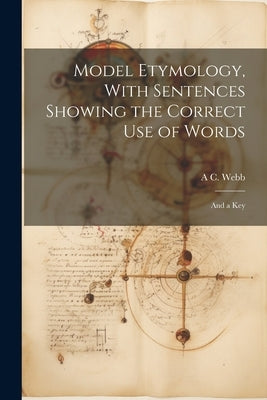 Model Etymology, With Sentences Showing the Correct Use of Words; and a Key by Webb, A. C.