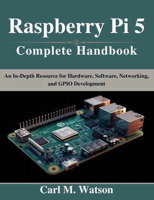 Raspberry Pi 5 Complete Handbook: An In-Depth Resource for Hardware, Software, Networking, and GPIO Development by Watson, Carl M.