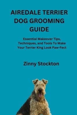 Airedale Terrier Dog Grooming Guide: Essential Makeover Tips, Techniques, and Tools To Make Your Terrier King Look Paw-Fect by Stockton, Zinny