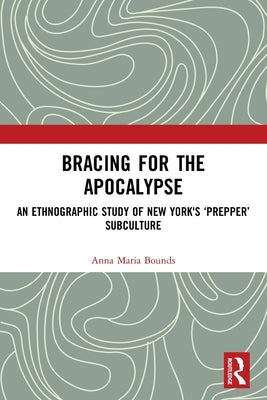 Bracing for the Apocalypse: An Ethnographic Study of New York's 'Prepper' Subculture by Bounds, Anna Maria