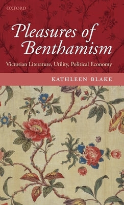 The Pleasures of Benthamism: Victorian Literature, Utility, Political Economy by Blake, Kathleen