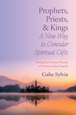 Prophets, Priests, and Kings: A New Way to Consider Spiritual Gifts: Doing the Greater Works of Christ in the Church by Sylvia, Gabe