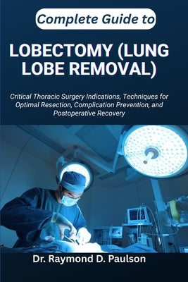 Complete Guide to Lobectomy (Lung Lobe Removal): Critical Thoracic Surgery Indications, Techniques for Optimal Resection, Complication Prevention, and by D. Paulson, Raymond