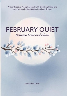 February Quiet Between Frost and Bloom: A Cozy Creative Prompt Journal with Creative Writing and Art Prompts for Late Winter into Early Spring by Lane, Arden