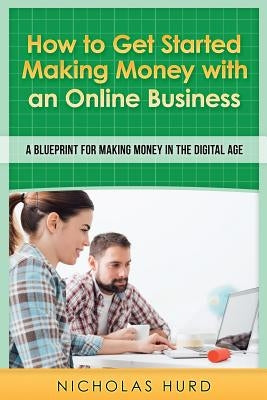 How to Get Started Making Money with an Online Business: A Blueprint for Making Money in the Digital Age by Hurd, Nicholas