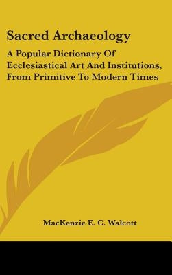 Sacred Archaeology: A Popular Dictionary Of Ecclesiastical Art And Institutions, From Primitive To Modern Times by Walcott, MacKenzie E. C.