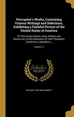 Porcupine's Works, Containing Various Writings and Selections, Exhibiting a Faithful Picture of the United States of America: Of Their Governments, La by Cobbett, William 1763-1835