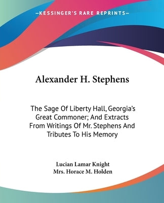 Alexander H. Stephens: The Sage Of Liberty Hall, Georgia's Great Commoner; And Extracts From Writings Of Mr. Stephens And Tributes To His Mem by Knight, Lucian Lamar