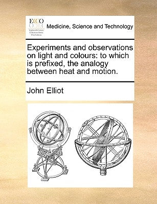Experiments and Observations on Light and Colours: To Which Is Prefixed, the Analogy Between Heat and Motion. by Elliot, John
