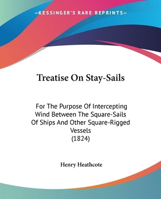 Treatise On Stay-Sails: For The Purpose Of Intercepting Wind Between The Square-Sails Of Ships And Other Square-Rigged Vessels (1824) by Heathcote, Henry