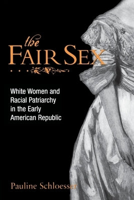The Fair Sex: White Women and Racial Patriarchy in the Early American Republic by Schloesser, Pauline E.