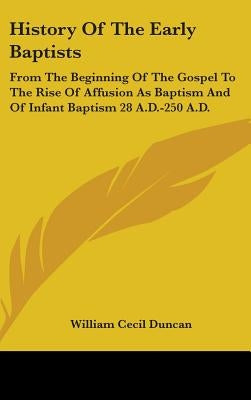 History Of The Early Baptists: From The Beginning Of The Gospel To The Rise Of Affusion As Baptism And Of Infant Baptism 28 A.D.-250 A.D. by Duncan, William Cecil