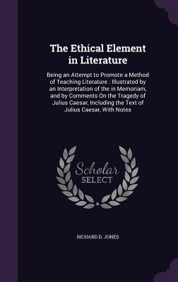 The Ethical Element in Literature: Being an Attempt to Promote a Method of Teaching Literature: Illustrated by an Interpretation of the in Memoriam, a by Jones, Richard D.