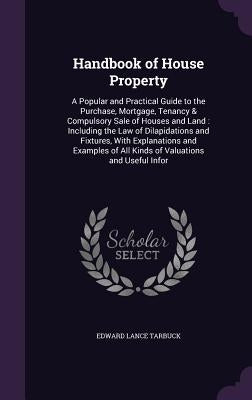 Handbook of House Property: A Popular and Practical Guide to the Purchase, Mortgage, Tenancy & Compulsory Sale of Houses and Land: Including the L by Tarbuck, Edward Lance