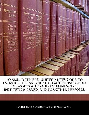 To Amend Title 18, United States Code, to Enhance the Investigation and Prosecution of Mortgage Fraud and Financial Institution Fraud, and for Other P by United States Congress House of Represen