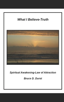 What I Believe- Truth: Spiritual Awakening- Laws of Nature by Durst, Bruce D.