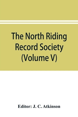 The North Riding Record Society for the Publication of Original Documents relating to the North Riding of the County of York (Volume V) Quarter sessio by C. Atkinson, J.