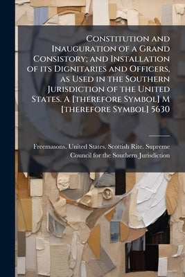 Constitution and Inauguration of a Grand Consistory; and Installation of its Dignitaries and Officers, as Used in the Southern Jurisdiction of the Uni by Freemasons United States Scottish Rite