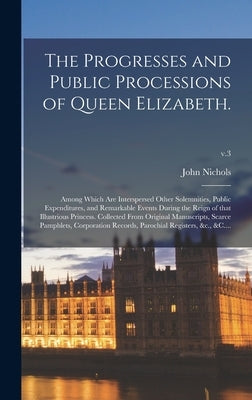 The Progresses and Public Processions of Queen Elizabeth.: Among Which Are Interspersed Other Solemnities, Public Expenditures, and Remarkable Events by Nichols, John 1745-1826