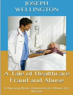 A Tale of Healthcare Fraud and Abuse: A Nursing Home Administrator Blows the Whistle by Wellington, Joseph