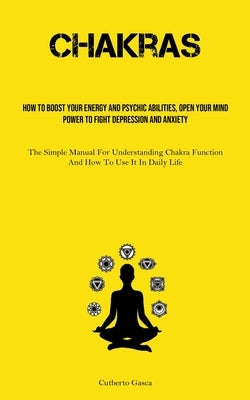 Chakras: How To Boost Your Energy And Psychic Abilities, Open Your Mind Power To Fight Depression And Anxiety (The Simple Manua by Gasca, Cutberto
