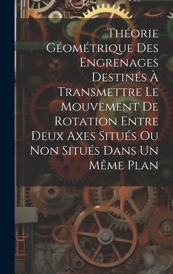 Théorie Géométrique Des Engrenages Destinés À Transmettre Le Mouvement De Rotation Entre Deux Axes Situés Ou Non Situés Dans Un Même Plan by Anonymous