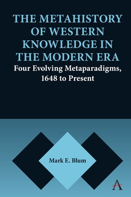 The Metahistory of Western Knowledge in the Modern Era: Four Evolving Metaparadigms, 1648 to Present by Blum, Mark E.