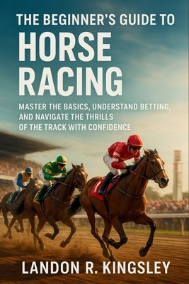 The Beginner's Guide to Horse Racing: Master the Basics, Understand Betting, and Navigate the Thrills of the Track with Confidence by Kingsley, Landon R.