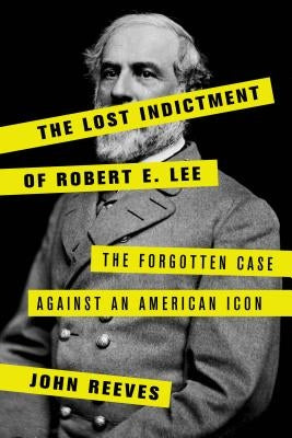 The Lost Indictment of Robert E. Lee: The Forgotten Case Against an American Icon by Reeves, John