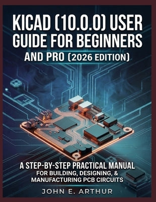 Kicad (10.0.0) User Guide for Beginners and Pro (2026 Edition): A Step by Step Practical Manual for Building, Designing, and Manufacturing PCB Circuit by Arthur, John E.
