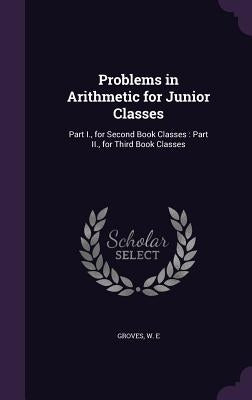 Problems in Arithmetic for Junior Classes: Part I., for Second Book Classes: Part II., for Third Book Classes by Groves, W. E.