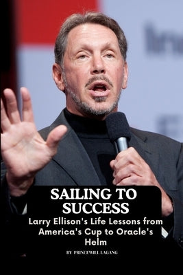 Sailing to Success: Larry Ellison's Life Lessons from America's Cup to Oracle's Helm by Lagang, Princewill