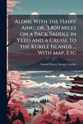Alone With the Hairy Ainu, or, 3,800 Miles on a Pack Saddle in Yezo and a Cruise to the Kurile Islands ... With map, Etc by Landor, Arnold Henry Savage