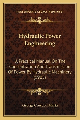 Hydraulic Power Engineering: A Practical Manual On The Concentration And Transmission Of Power By Hydraulic Machinery (1905) by Marks, George Croydon