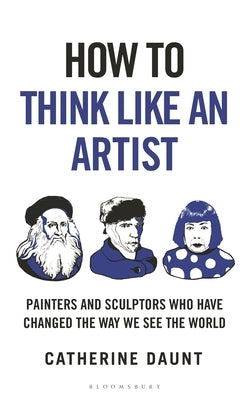 How to Think Like an Artist: Painters and Sculptors Who Have Changed the Way We See the World by Daunt, Catherine